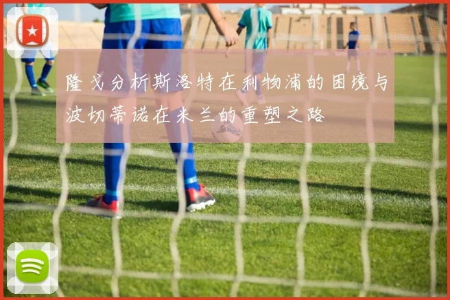 隆戈分析斯洛特在利物浦的困境与波切蒂诺在米兰的重塑之路