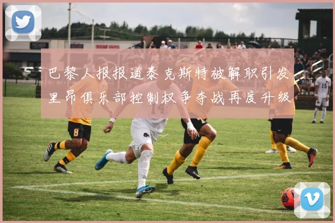 巴黎人报报道泰克斯特被解职引发里昂俱乐部控制权争夺战再度升级