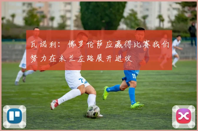 瓦诺利：佛罗伦萨应赢得比赛我们努力在米兰左路展开进攻