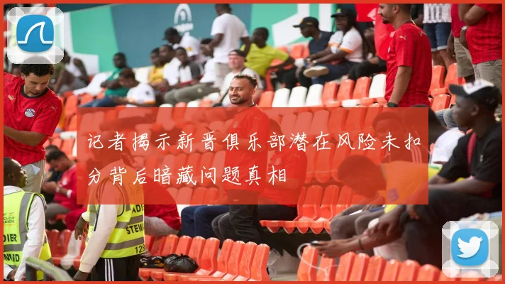 记者揭示新晋俱乐部潜在风险未扣分背后暗藏问题真相