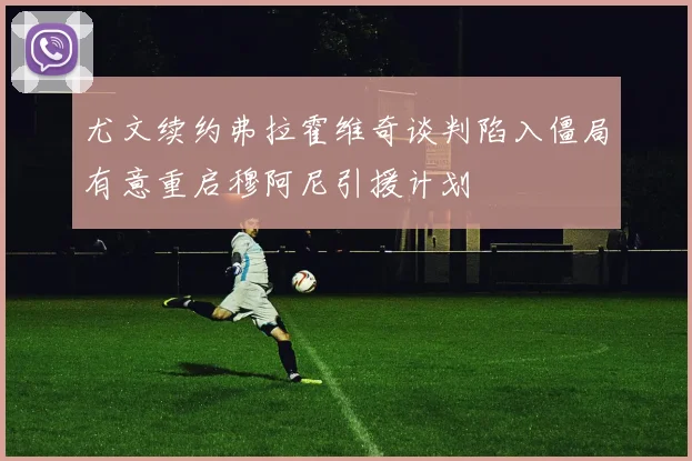 尤文续约弗拉霍维奇谈判陷入僵局有意重启穆阿尼引援计划