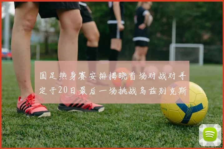 国足热身赛安排揭晓首场对战对手定于20日最后一场挑战乌兹别克斯坦