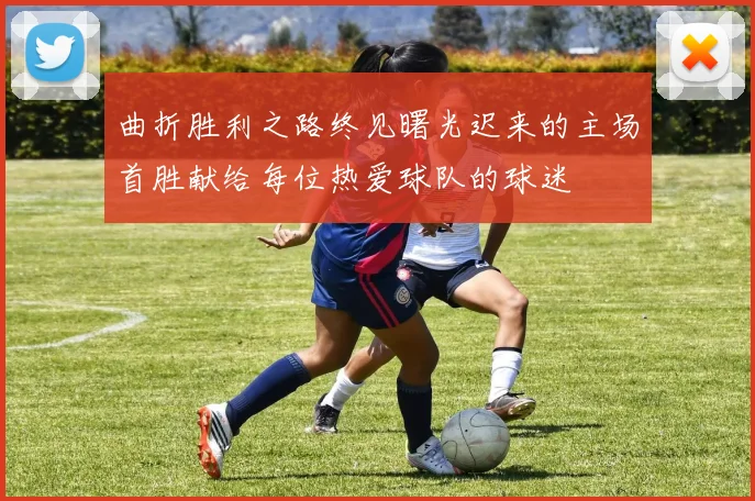 曲折胜利之路终见曙光迟来的主场首胜献给每位热爱球队的球迷