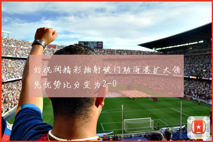 刘祝润精彩抽射破门助海港扩大领先优势比分变为2-0