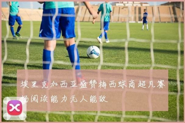埃里克加西亚盛赞梅西球商超凡赛场阅读能力无人能敌