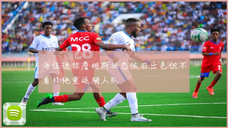 海伍德称詹姆斯状态依旧出色但不看好他重返湖人队
