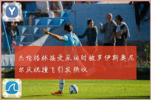 杰伦格林接受采访时被罗伊斯奥尼尔庆祝撞飞引发热议