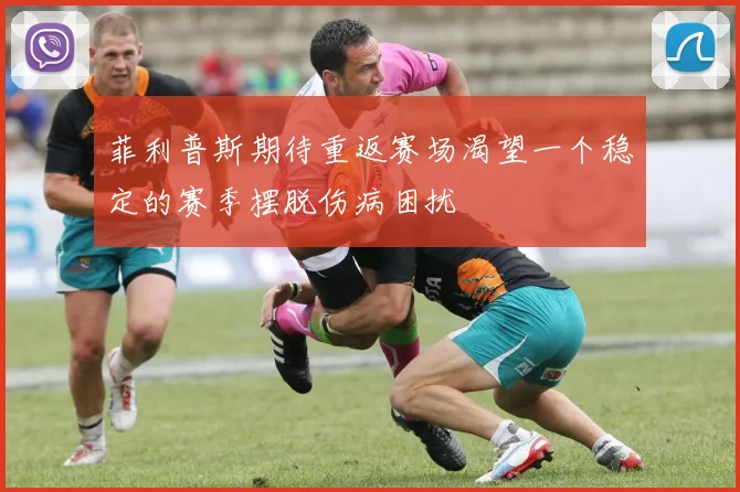 菲利普斯期待重返赛场渴望一个稳定的赛季摆脱伤病困扰