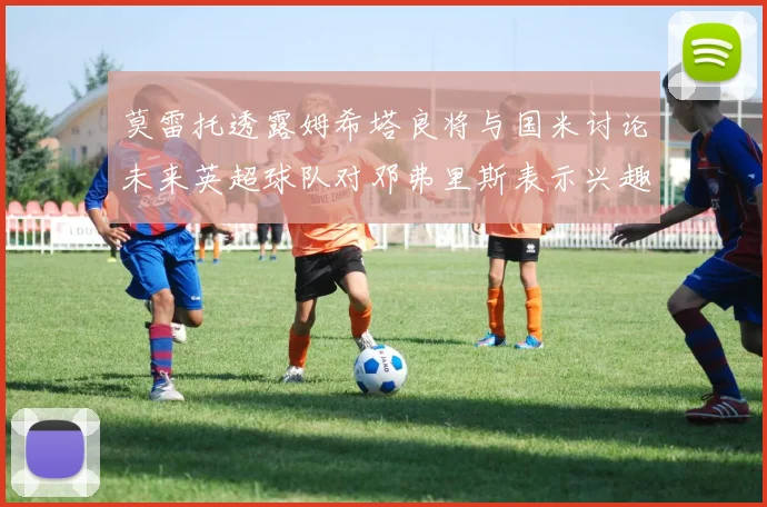 莫雷托透露姆希塔良将与国米讨论未来英超球队对邓弗里斯表示兴趣