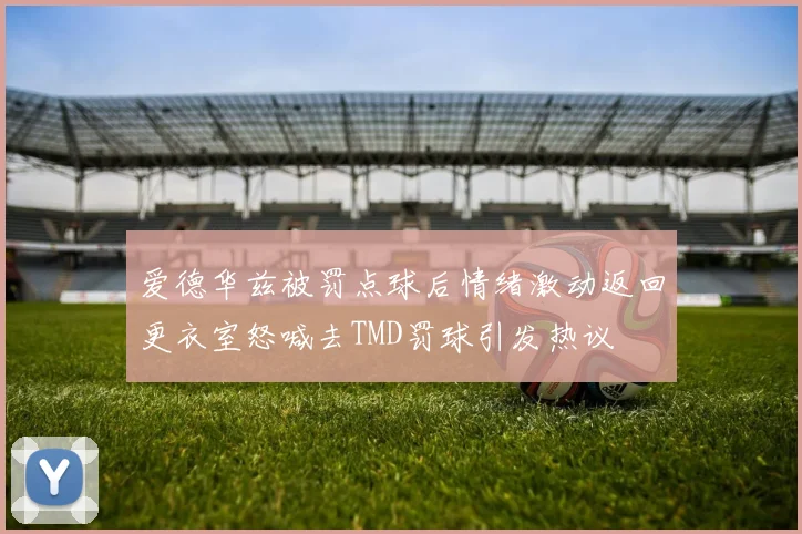 爱德华兹被罚点球后情绪激动返回更衣室怒喊去TMD罚球引发热议