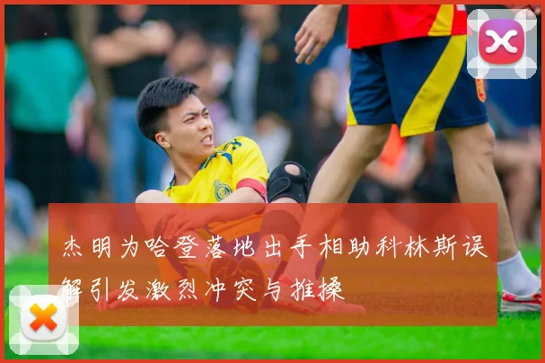 杰明为哈登落地出手相助科林斯误解引发激烈冲突与推搡