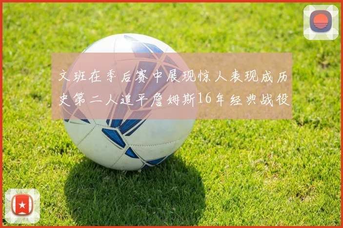文班在季后赛中展现惊人表现成历史第二人追平詹姆斯16年经典战役记录