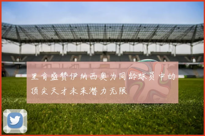 里肯盛赞伊纳西奥为同龄球员中的顶尖天才未来潜力无限